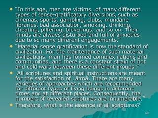 “ In this age, men are victims…of many different types of sense-gratificatory diversions, such as cinemas, sports, gambling, clubs, mundane libraries, bad association, smoking, drinking, cheating, pilfering, bickerings, and so on. Their minds are always disturbed and full of anxieties due to so many different engagements.”  “ Material sense gratification is now the standard of civilization. For the maintenance of such material civilizations, man has formed complex nations and communities, and there is a constant strain of hot and cold wars between these different groups.” All scriptures and spiritual instructions are meant for the satisfaction of…ātmā. There are many varieties of approaches which are recommended for different types of living beings in different times and at different places. Consequently, the numbers of revealed scriptures are innumerable.” Therefore, what is the essence of all scriptures?  