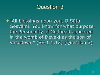 Question 3 “ All blessings upon you, O Sūta Gosvāmī. You know for what purpose the Personality of Godhead appeared in the womb of Devakī as the son of Vasudeva.” (SB 1.1.12) (Question 3) 