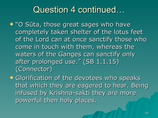 Question 4 continued… “ O Sūta, those great sages who have completely taken shelter of the lotus feet of the Lord can at once sanctify those who come in touch with them, whereas the waters of the Ganges can sanctify only after prolonged use.” (SB 1.1.15) (Connector) Glorification of the devotees who speaks that which they are eagered to hear. Being infused by Krishna-sakti they are more powerful then holy places. 