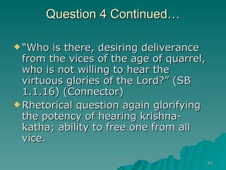 Question 4 Continued… “ Who is there, desiring deliverance from the vices of the age of quarrel, who is not willing to hear the virtuous glories of the Lord?” (SB 1.1.16) (Connector)  Rhetorical question again glorifying the potency of hearing krishna-katha; ability to free one from all vice. 
