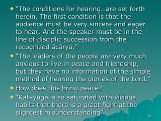 “ The conditions for hearing…are set forth herein. The first condition is that the audience must be very sincere and eager to hear. And the speaker must be in the line of disciplic succession from the recognized ācārya.” “ The leaders of the people are very much anxious to live in peace and friendship, but they have no information of the simple method of hearing the glories of the Lord.” How does this bring peace?  “ Kali-yuga is so saturated with vicious habits that there is a great fight at the slightest misunderstanding”  