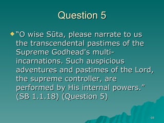 Question 5 “ O wise Sūta, please narrate to us the transcendental pastimes of the Supreme Godhead's multi-incarnations. Such auspicious adventures and pastimes of the Lord, the supreme controller, are performed by His internal powers.” (SB 1.1.18) (Question 5)  