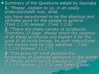 Summary of the Questions asked by Saunaka 1 . “Please…explain to us, in an easily understandable way, what  you have ascertained to be the absolute and ultimate good for the people in general.” (Text 1.1.9) Answer: (Text 1.2.6) 2 . “There are many variety of scriptures…Therefore, O Sage, please select the essence of all these scriptures and explain it for the good of all living beings, by such instructions their hearts may be fully satisfied.” (Text 1.1.11) Answer: (1.2.7) 3 . “You know for what purpose the Personality of Godhead appeared in the womb of Devaki as the son of Vasudeva.” (Text 1.1.12) Answer: (1.2.34 and Tenth Canto) 