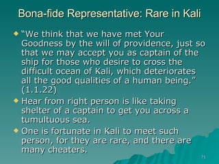 Bona-fide Representative: Rare in Kali “ We think that we have met Your Goodness by the will of providence, just so that we may accept you as captain of the ship for those who desire to cross the difficult ocean of Kali, which deteriorates all the good qualities of a human being.” (1.1.22) Hear from right person is like taking shelter of a captain to get you across a tumultuous sea.  One is fortunate in Kali to meet such person, for they are rare, and there are many cheaters. 