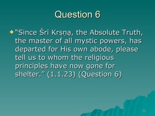 Question 6 “ Since Śrī Kṛṣṇa, the Absolute Truth, the master of all mystic powers, has departed for His own abode, please tell us to whom the religious principles have now gone for shelter.” (1.1.23) (Question 6)  