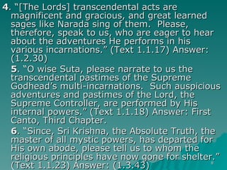 4 . “[The Lords] transcendental acts are magnificent and gracious, and great learned sages like Narada sing of them.  Please, therefore, speak to us, who are eager to hear about the adventures He performs in his various incarnations.” (Text 1.1.17) Answer: (1.2.30) 5 . “O wise Suta, please narrate to us the transcendental pastimes of the Supreme Godhead’s multi-incarnations.  Such auspicious adventures and pastimes of the Lord, the Supreme Controller, are performed by His internal powers.” (Text 1.1.18) Answer: First Canto, Third Chapter. 6 . “Since, Sri Krishna, the Absolute Truth, the master of all mystic powers, has departed for His own abode, please tell us to whom the religious principles have now gone for shelter.” (Text 1.1.23) Answer: (1.3.43) 