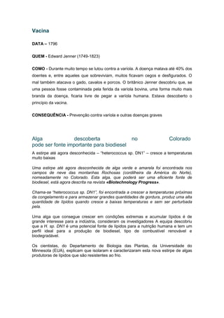 Vacina
DATA – 1796
QUEM - Edward Jenner (1749-1823)
COMO - Durante muito tempo se lutou contra a varíola. A doença matava até 40% dos
doentes e, entre aqueles que sobreviviam, muitos ficavam cegos e desfigurados. O
mal também atacava o gado, cavalos e porcos. O britânico Jenner descobriu que, se
uma pessoa fosse contaminada pela ferida da varíola bovina, uma forma muito mais
branda da doença, ficaria livre de pegar a varíola humana. Estava descoberto o
princípio da vacina.
CONSEQUÊNCIA - Prevenção contra varíola e outras doenças graves
Alga descoberta no Colorado
pode ser fonte importante para biodiesel
A estirpe até agora desconhecida – “heterococcus sp. DN1” – cresce a temperaturas
muito baixas
Uma estirpe até agora desconhecida de alga verde e amarela foi encontrada nos
campos de neve das montanhas Rochosas (cordilheira da América do Norte),
nomeadamente no Colorado. Esta alga, que poderá ser uma eficiente fonte de
biodiesel, está agora descrita na revista «Biotechnology Progress».
Chama-se “heterococcus sp. DN1”, foi encontrada a crescer a temperaturas próximas
da congelamento e para armazenar grandes quantidades de gordura, produz uma alta
quantidade de lípidos quando cresce a baixas temperaturas e sem ser perturbada
pela.
Uma alga que consegue crescer em condições extremas e acumular lípidos é de
grande interesse para a indústria, consideram os investigadores A equipa descobriu
que a H. sp. DN1 é uma potencial fonte de lípidos para a nutrição humana e tem um
perfil ideal para a produção de biodiesel, tipo de combustível renovável e
biodegradável.
Os cientistas, do Departamento de Biologia das Plantas, da Universidade do
Minnesota (EUA), explicam que isolaram e caracterizaram esta nova estirpe de algas
produtoras de lípidos que são resistentes ao frio.
 