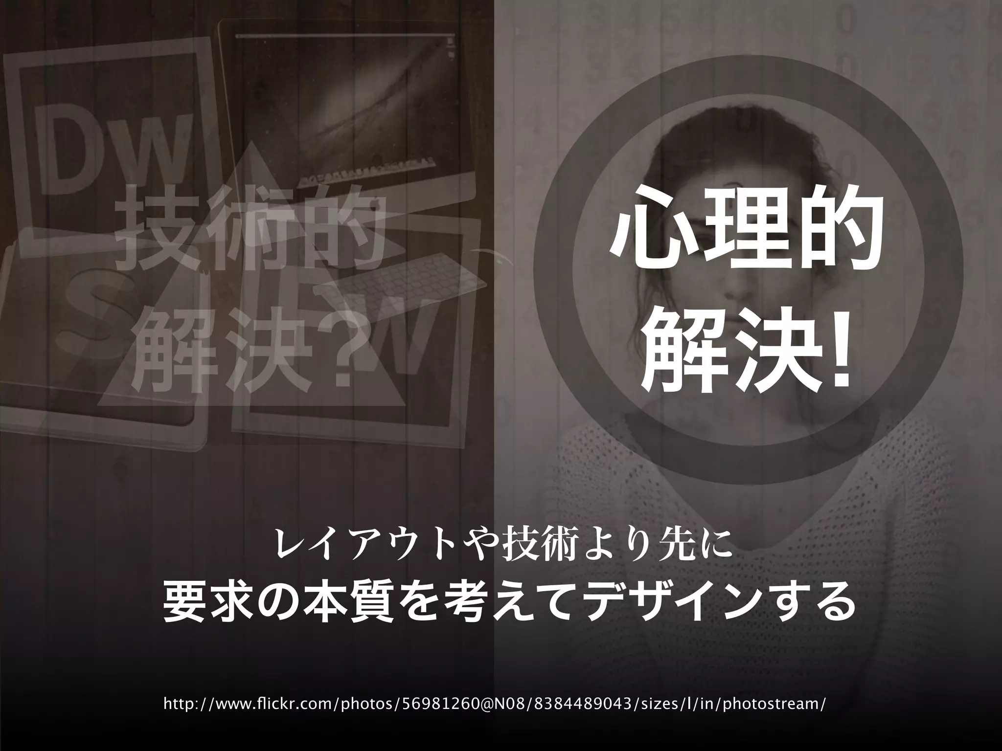 技術的                                               心理的
解決?                                               解決!
           レイアウトや技術より先に
要求の本質を考えてデザインする
http://www.ﬂickr.com/photos/56981260@N08/8384489043/sizes/l/in/photostream/
 