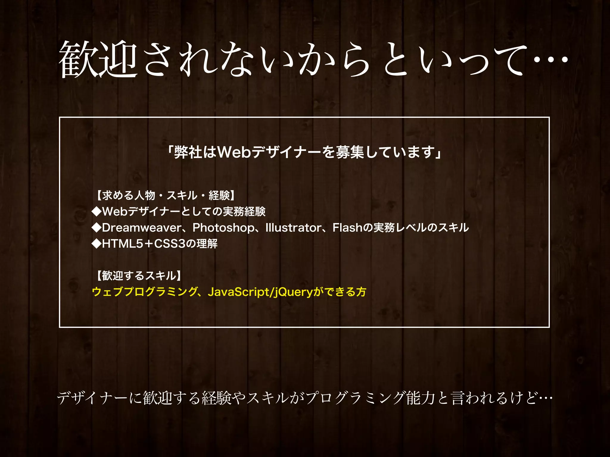 歓迎されないからといって…
           「弊社はWebデザイナーを募集しています」

  【求める人物・スキル・経験】
  ◆Webデザイナーとしての実務経験
  ◆Dreamweaver、Photoshop、Illustrator、Flashの実務レベルのスキル
  ◆HTML5＋CSS3の理解


  【歓迎するスキル】
  ウェブプログラミング、JavaScript/jQueryができる方




デザイナーに歓迎する経験やスキルがプログラミング能力と言われるけど…
 