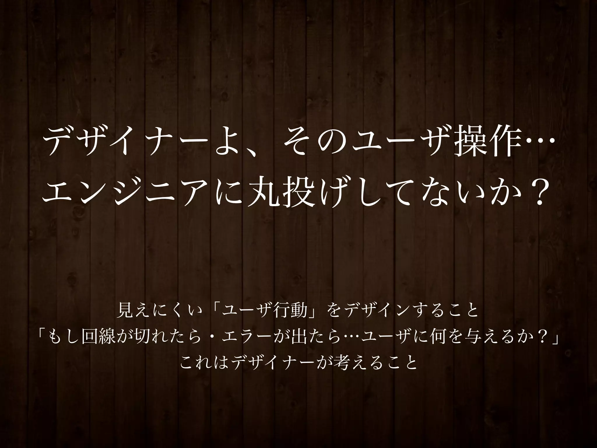 デザイナーよ、そのユーザ操作…
エンジニアに丸投げしてないか？


     見えにくい「ユーザ行動」をデザインすること
「もし回線が切れたら・エラーが出たら…ユーザに何を与えるか？」
         これはデザイナーが考えること
 
