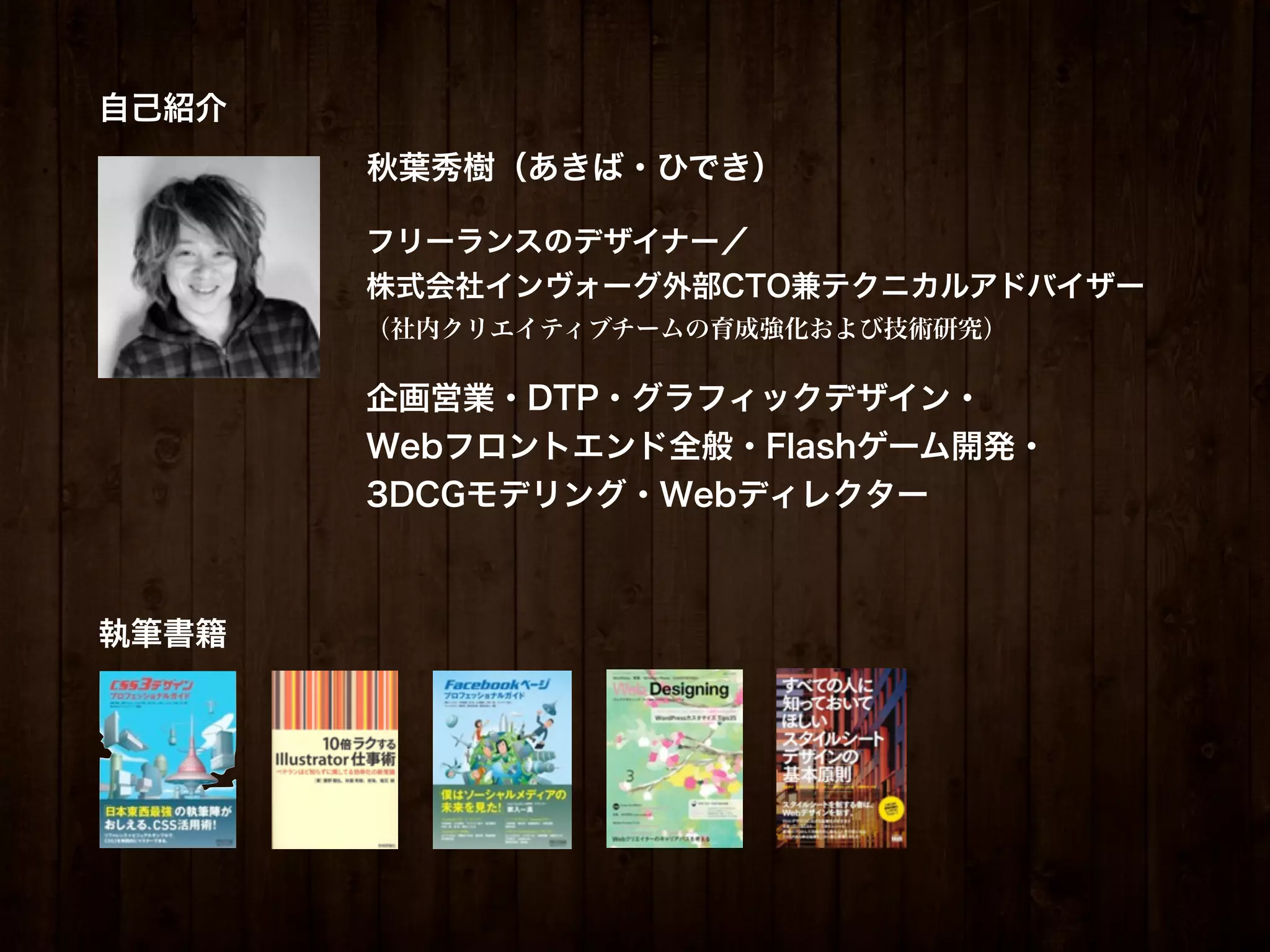 自己紹介
       秋葉秀樹（あきば・ひでき）

       フリーランスのデザイナー／
       株式会社インヴォーグ外部CTO兼テクニカルアドバイザー
       （社内クリエイティブチームの育成強化および技術研究）

       企画営業・DTP・グラフィックデザイン・
       Webフロントエンド全般・Flashゲーム開発・
       3DCGモデリング・Webディレクター



執筆書籍
 