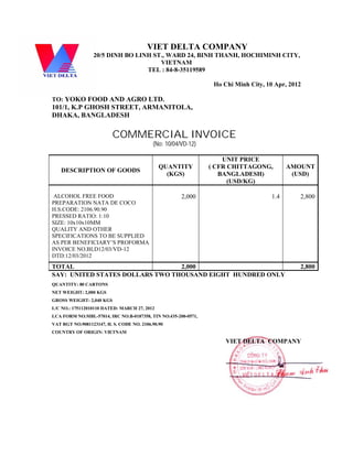VIET DELTA COMPANY
20/5 DINH BO LINH ST., WARD 24, BINH THANH, HOCHIMINH CITY,
VIETNAM
TEL : 84-8-35119589
Ho Chi Minh City, 10 Apr, 2012
TO: YOKO FOOD AND AGRO LTD.
101/1, K.P GHOSH STREET, ARMANITOLA,
DHAKA, BANGLADESH
COMMERCIAL INVOICE
(No: 10/04/VD-12)
DESCRIPTION OF GOODS
QUANTITY
(KGS)
UNIT PRICE
( CFR CHITTAGONG,
BANGLADESH)
(USD/KG)
AMOUNT
(USD)
ALCOHOL FREE FOOD
PREPARATION NATA DE COCO
H.S.CODE: 2106.90.90
PRESSED RATIO: 1:10
SIZE: 10x10x10MM
QUALITY AND OTHER
SPECIFICATIONS TO BE SUPPLIED
AS PER BENEFICIARY’S PROFORMA
INVOICE NO.BLD12/03/VD-12
DTD:12/03/2012
2,000 1.4 2,800
TOTAL 2,000 2,800
SAY: UNITED STATES DOLLARS TWO THOUSAND EIGHT HUNDRED ONLY
QUANTITY: 80 CARTONS
NET WEIGHT: 2,000 KGS
GROSS WEIGHT: 2,040 KGS
L/C NO.: 175112010110 DATED: MARCH 27, 2012
LCA FORM NO.MBL-57014, IRC NO.B-0187358, TIN NO.435-200-0571,
VAT RGT NO.9081123147, H. S. CODE NO. 2106.90.90
COUNTRY OF ORIGIN: VIETNAM
VIET DELTA COMPANY
 