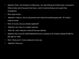 • Alejandro: Nice! , the Carnation is a little pricey . So i take 8 Bouquet of White roses, 4 bouquet of
White orchids, also 8 bouquet of red roses , ammm 5 Jasmine flowers and a great Tulip
arrangement.
• Richi: good choice ¡
• Alejandro: I hope so , this is a big sorprise and i hope that everything goes well. Oh i forgot, i
need an invoice
• Richi: of course, have you already registered?
• Alejandro: yes i have i’m a regular customer.
• Richi: Ok , only i need your invoice ID and your address.
• Alejandro: My invoice ID is BAFJ950202CAA and my address is St. Emilizano Zapata #1288 Col.
Del valle Z.P 1258.
• Richi: Thank you Sr. It was a pleasure to serve you
• Alejandro: Thank you.
 