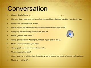 Conversation
 Vianey - Good afternoon
 Marco -Hi, Good afternoon, this is muffins company. Marco Martinez, speaking ¿ can I do for you?
 Vianey – yes, i want to place a order.
 Marco- ok- can you give me some information please? what is your name?
 Vianey- my name is Vianey Anahi Barrios Barbosa
 Marco- ¿ what is your adress?
 Vianey- private Sabinos Xochitepec, Morelos. my zip code is 36573.
 Marco – perfect, lets make your order.
 Vianey- good, fisrt i want 10 chocolates muffins.
 Marco. ok, ¿anything else?
 Vianey- yes, five of vainilla, eight of strawberry, two of banana and twenty of chesse muffins please.
 Marco- ok , ¿is that all?
 