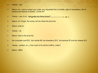  Vianey – yes
 Marco- ok, i want to check your order, you requested five of vainilla, eight of strawbeery, two of
banana and twenty of chesse , is that ok?
 Vianey – yes, is ok . and ¿what are there prices?
 Marco- oh i forgot the prices, let me check the price list.
 Marco- hold on
 Vianey – ok
 Marco- here is the price list.
 the chocolate cost $10 , the vainilla $8, the strawberry $15 , the banana $7 and the cheese $12.
 Vianey – perfect, so ¿ how much is for all the muffins i order?
 Marco - $604
 