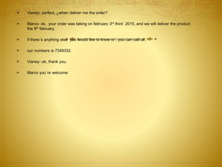  Vianey- perfect, ¿when deliver me the order?
 Marco- ok,. your order was taking on february 3rd third 2015, and we will deliver the product
the 9th february.
 if there´s anything else you would like to know or . you can call us ,
 our numbers is 7349332.
 Vianey- ok, thank you.
 Marco you`re welcome
 
