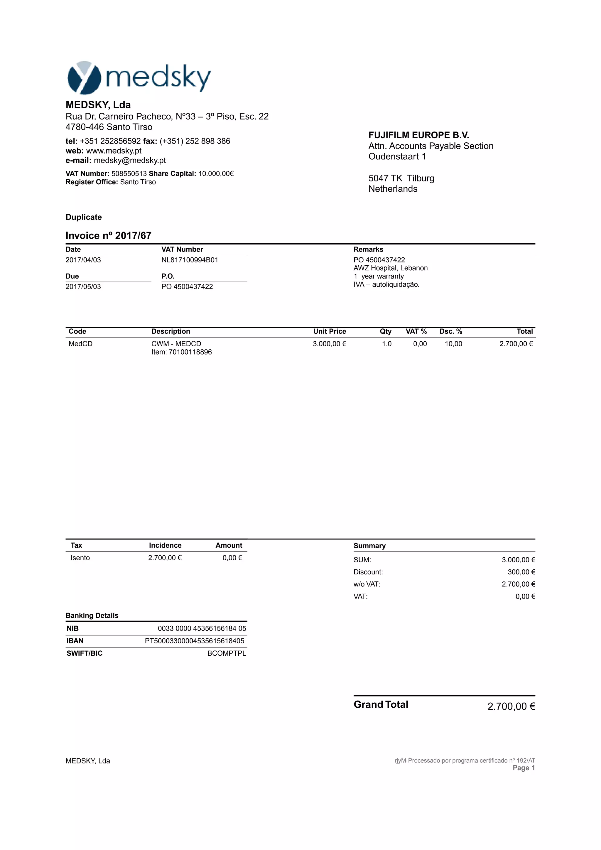 Code Description Unit Price Qty VAT % Dsc. % Total
MedCD CWM - MEDCD
Item: 70100118896
3.000,00 € 1.0 0,00 10,00 2.700,00 €
Tax Incidence Amount
Isento 2.700,00 € 0,00 €
Banking Details
NIB 0033 0000 45356156184 05
IBAN PT50003300004535615618405
SWIFT/BIC BCOMPTPL
Summary
SUM: 3.000,00 €
Discount: 300,00 €
w/o VAT: 2.700,00 €
VAT: 0,00 €
Grand Total 2.700,00 €
MEDSKY, Lda
Rua Dr. Carneiro Pacheco, Nº33 – 3º Piso, Esc. 22
4780-446 Santo Tirso
tel: +351 252856592 fax: (+351) 252 898 386
web: www.medsky.pt
e-mail: medsky@medsky.pt
VAT Number: 508550513 Share Capital: 10.000,00€
Register Office: Santo Tirso
FUJIFILM EUROPE B.V.
Attn. Accounts Payable Section
Oudenstaart 1
5047 TK Tilburg
Netherlands
Duplicate
Invoice nº 2017/67
Date
2017/04/03
Due
2017/05/03
VAT Number
NL817100994B01
P.O.
PO 4500437422
Remarks
PO 4500437422
AWZ Hospital, Lebanon
1 year warranty
IVA – autoliquidação.
MEDSKY, Lda rjyM-Processado por programa certificado nº 192/AT
Page 1
 