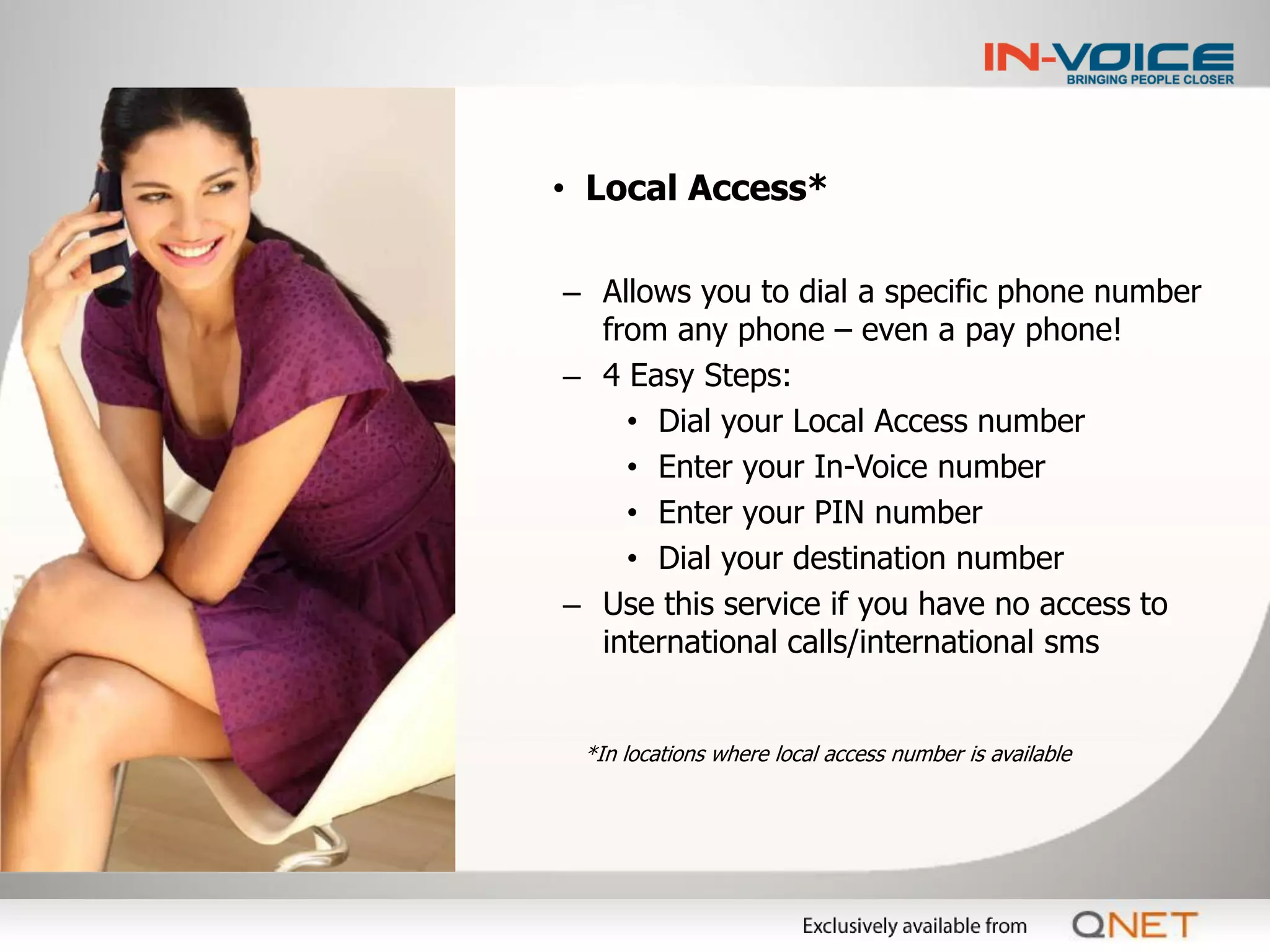 • Local Access*

– Allows you to dial a specific phone number
  from any phone – even a pay phone!
– 4 Easy Steps:
    • Dial your Local Access number
    • Enter your In-Voice number
    • Enter your PIN number
    • Dial your destination number
– Use this service if you have no access to
  international calls/international sms


 *In locations where local access number is available
 