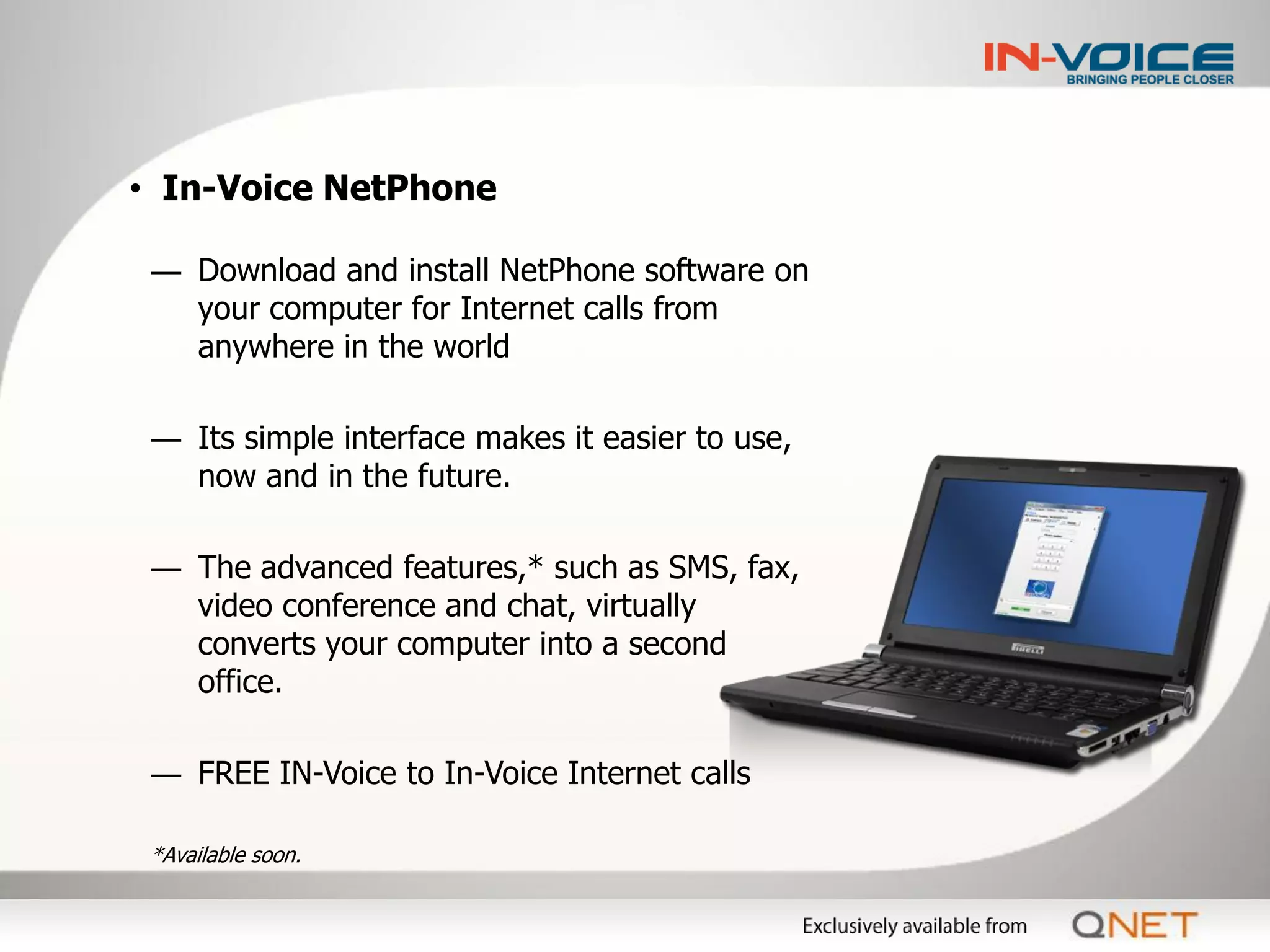 • In-Voice NetPhone

 ― Download and install NetPhone software on
   your computer for Internet calls from
   anywhere in the world

 ― Its simple interface makes it easier to use,
   now and in the future.

 ― The advanced features,* such as SMS, fax,
   video conference and chat, virtually
   converts your computer into a second
   office.

 ― FREE IN-Voice to In-Voice Internet calls

 *Available soon.
 