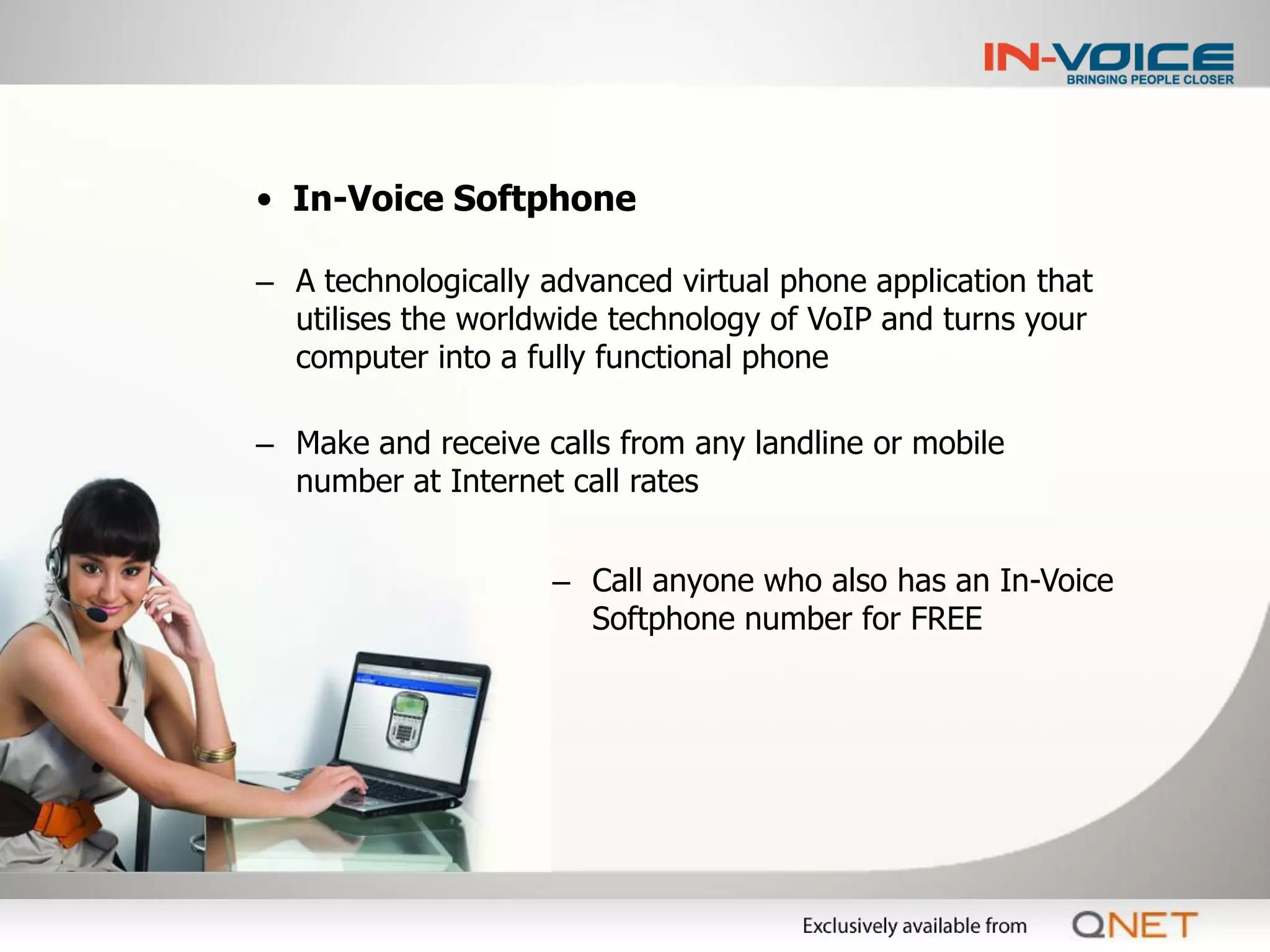 • In-Voice Softphone

– A technologically advanced virtual phone application that
  utilises the worldwide technology of VoIP and turns your
  computer into a fully functional phone

– Make and receive calls from any landline or mobile
  number at Internet call rates


                    – Call anyone who also has an In-Voice
                      Softphone number for FREE
 