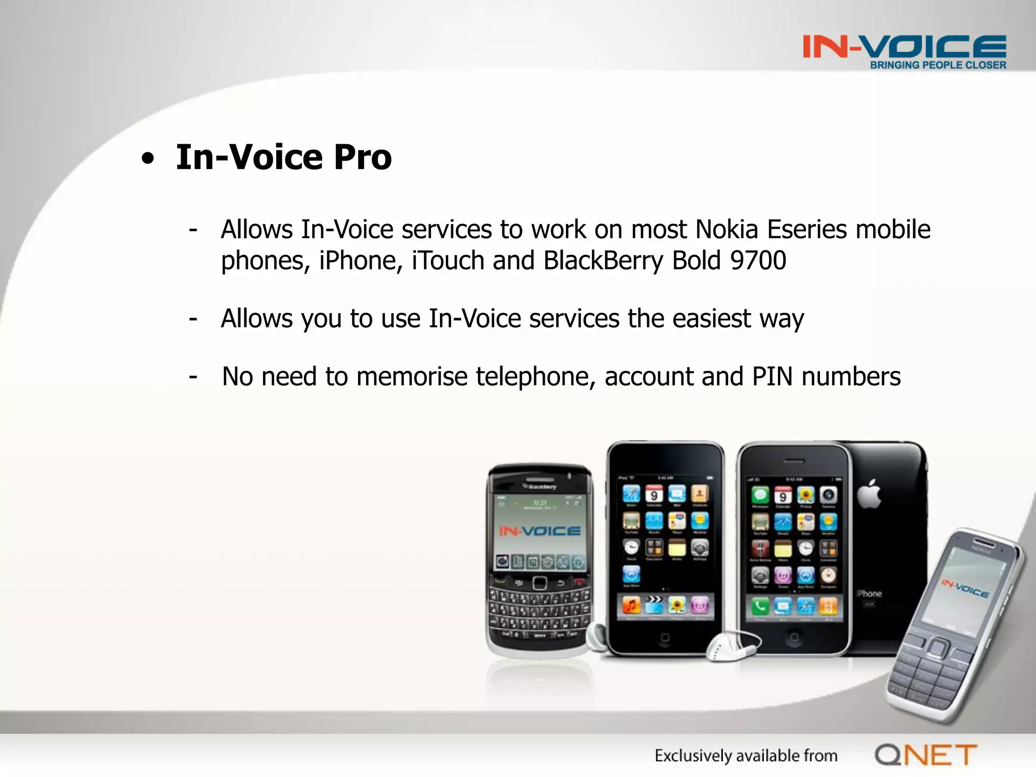 • In-Voice Pro

  - Allows In-Voice services to work on most Nokia Eseries mobile
    phones, iPhone, iTouch and BlackBerry Bold 9700

  - Allows you to use In-Voice services the easiest way

  - No need to memorise telephone, account and PIN numbers
 
