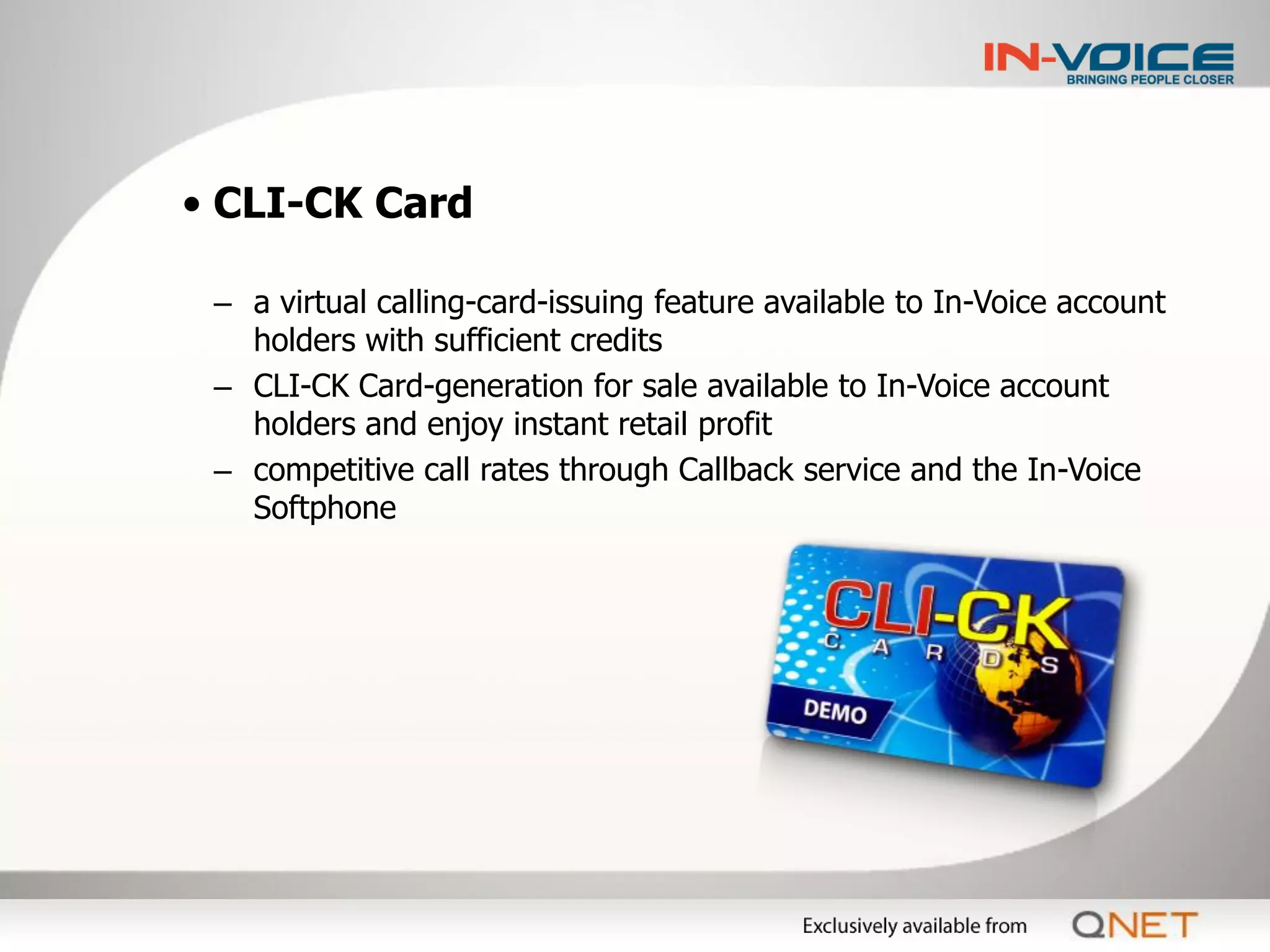 • CLI-CK Card

 – a virtual calling-card-issuing feature available to In-Voice account
   holders with sufficient credits
 – CLI-CK Card-generation for sale available to In-Voice account
   holders and enjoy instant retail profit
 – competitive call rates through Callback service and the In-Voice
   Softphone
 