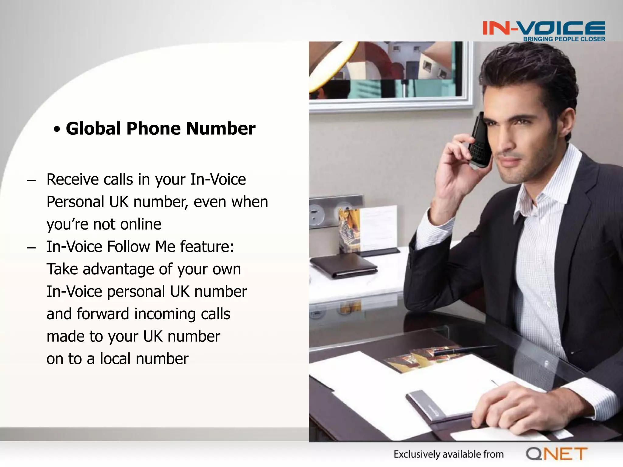 • Global Phone Number

– Receive calls in your In-Voice
  Personal UK number, even when
  you’re not online
– In-Voice Follow Me feature:
  Take advantage of your own
  In-Voice personal UK number
  and forward incoming calls
  made to your UK number
  on to a local number
 