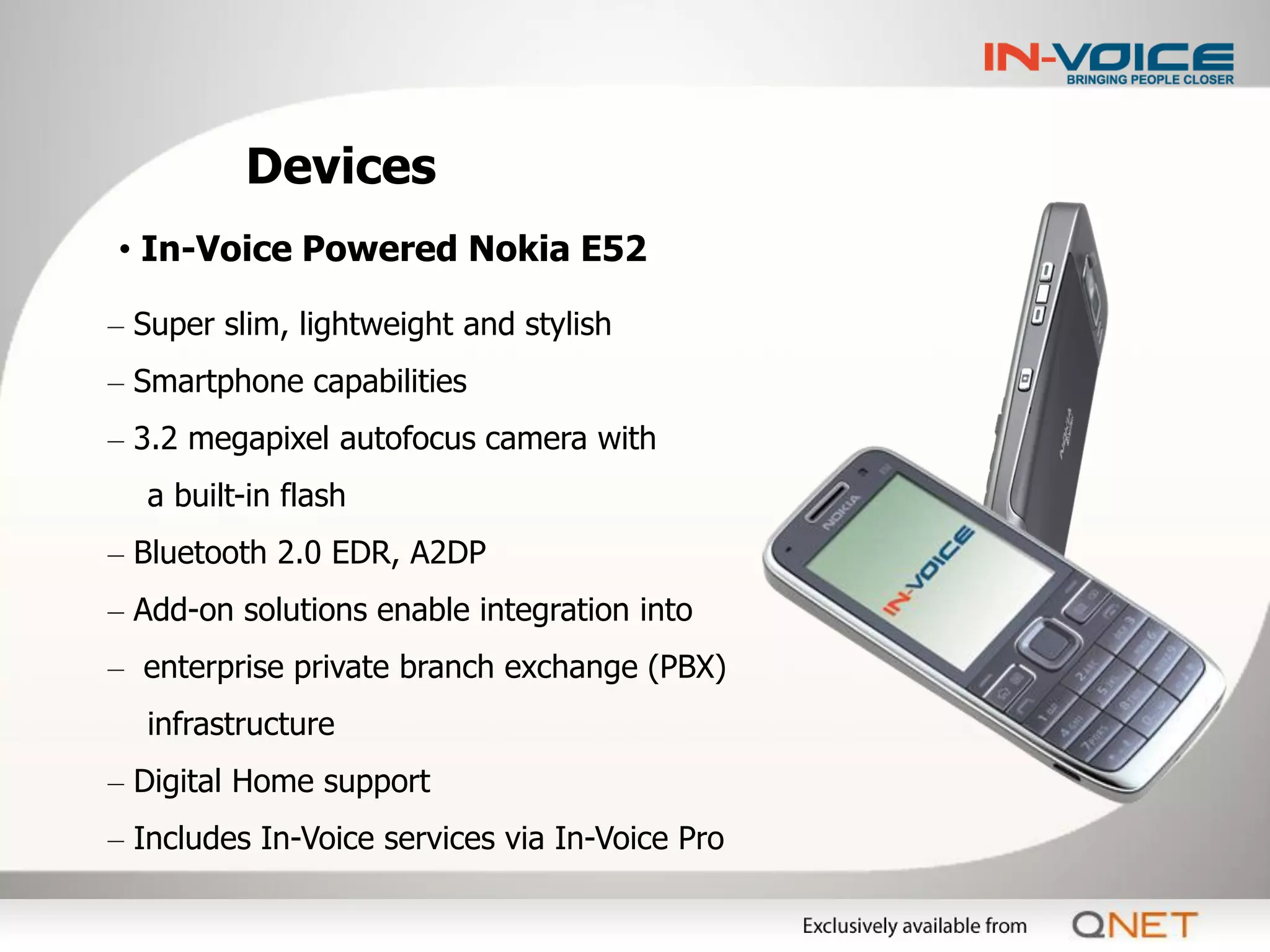 Devices
• In-Voice Powered Nokia E52

– Super slim, lightweight and stylish
– Smartphone capabilities
– 3.2 megapixel autofocus camera with
  a built-in flash
– Bluetooth 2.0 EDR, A2DP
– Add-on solutions enable integration into
– enterprise private branch exchange (PBX)
  infrastructure
– Digital Home support
– Includes In-Voice services via In-Voice Pro
 