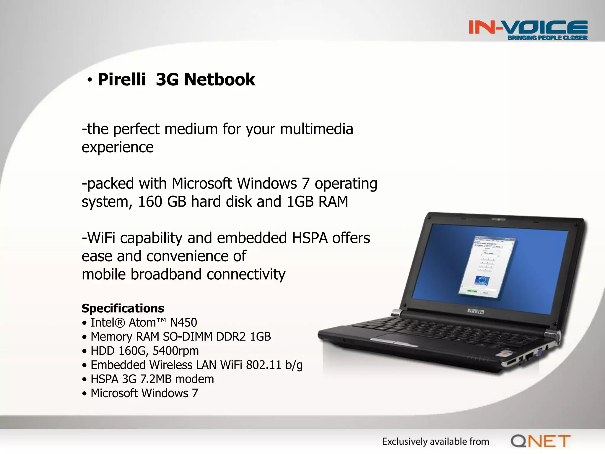 • Pirelli 3G Netbook

-the perfect medium for your multimedia
experience

-packed with Microsoft Windows 7 operating
system, 160 GB hard disk and 1GB RAM

-WiFi capability and embedded HSPA offers
ease and convenience of
mobile broadband connectivity

Specifications
• Intel® Atom™ N450
• Memory RAM SO-DIMM DDR2 1GB
• HDD 160G, 5400rpm
• Embedded Wireless LAN WiFi 802.11 b/g
• HSPA 3G 7.2MB modem
• Microsoft Windows 7
 