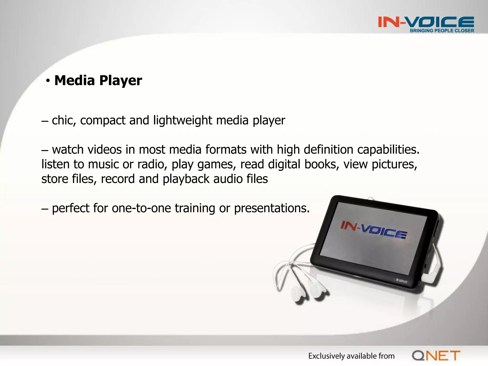 • Media Player

– chic, compact and lightweight media player

– watch videos in most media formats with high definition capabilities.
listen to music or radio, play games, read digital books, view pictures,
store files, record and playback audio files

– perfect for one-to-one training or presentations.
 