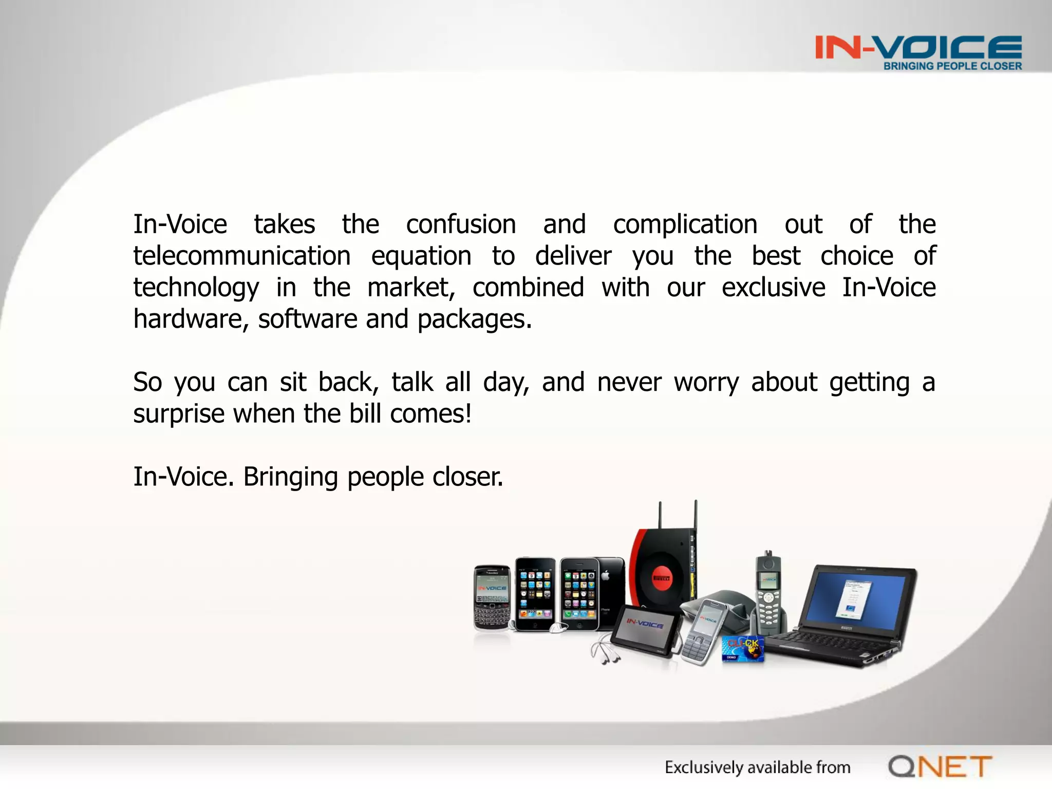 In-Voice takes the confusion and complication out of the
telecommunication equation to deliver you the best choice of
technology in the market, combined with our exclusive In-Voice
hardware, software and packages.

So you can sit back, talk all day, and never worry about getting a
surprise when the bill comes!

In-Voice. Bringing people closer.
 