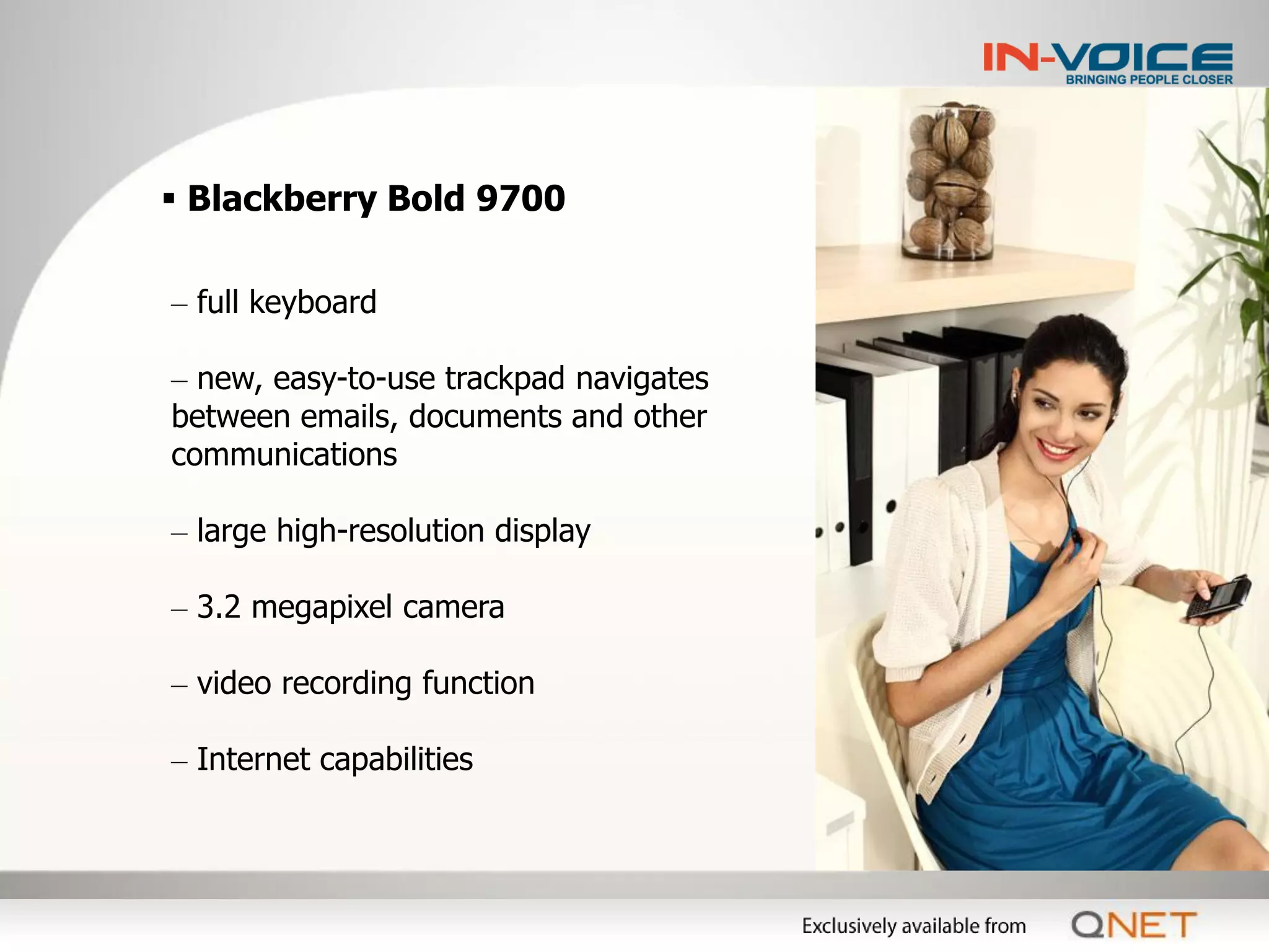  Blackberry Bold 9700

– full keyboard

– new, easy-to-use trackpad navigates
between emails, documents and other
communications

– large high-resolution display

– 3.2 megapixel camera

– video recording function

– Internet capabilities
 