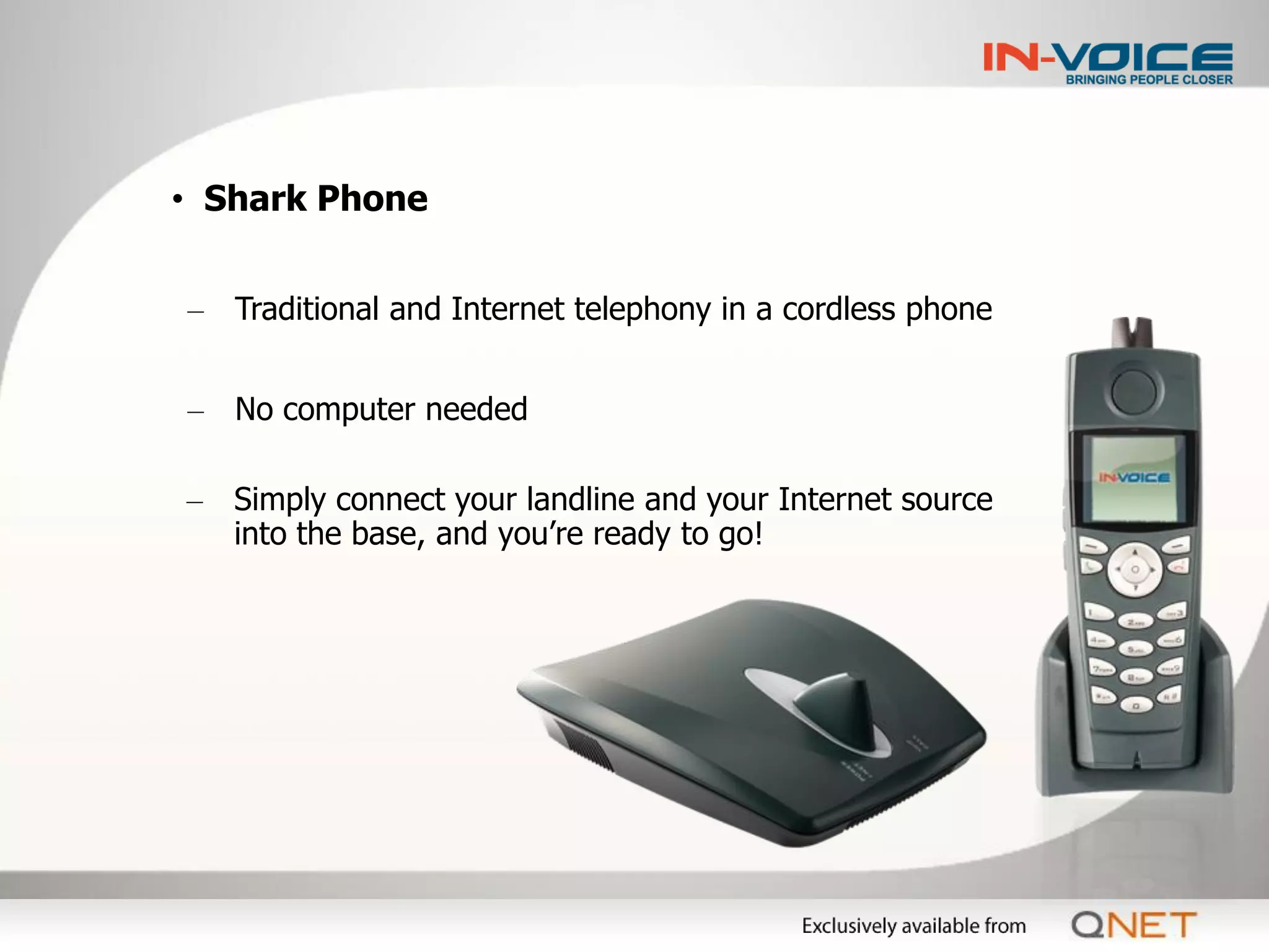 • Shark Phone


– Traditional and Internet telephony in a cordless phone


– No computer needed

– Simply connect your landline and your Internet source
  into the base, and you’re ready to go!
 