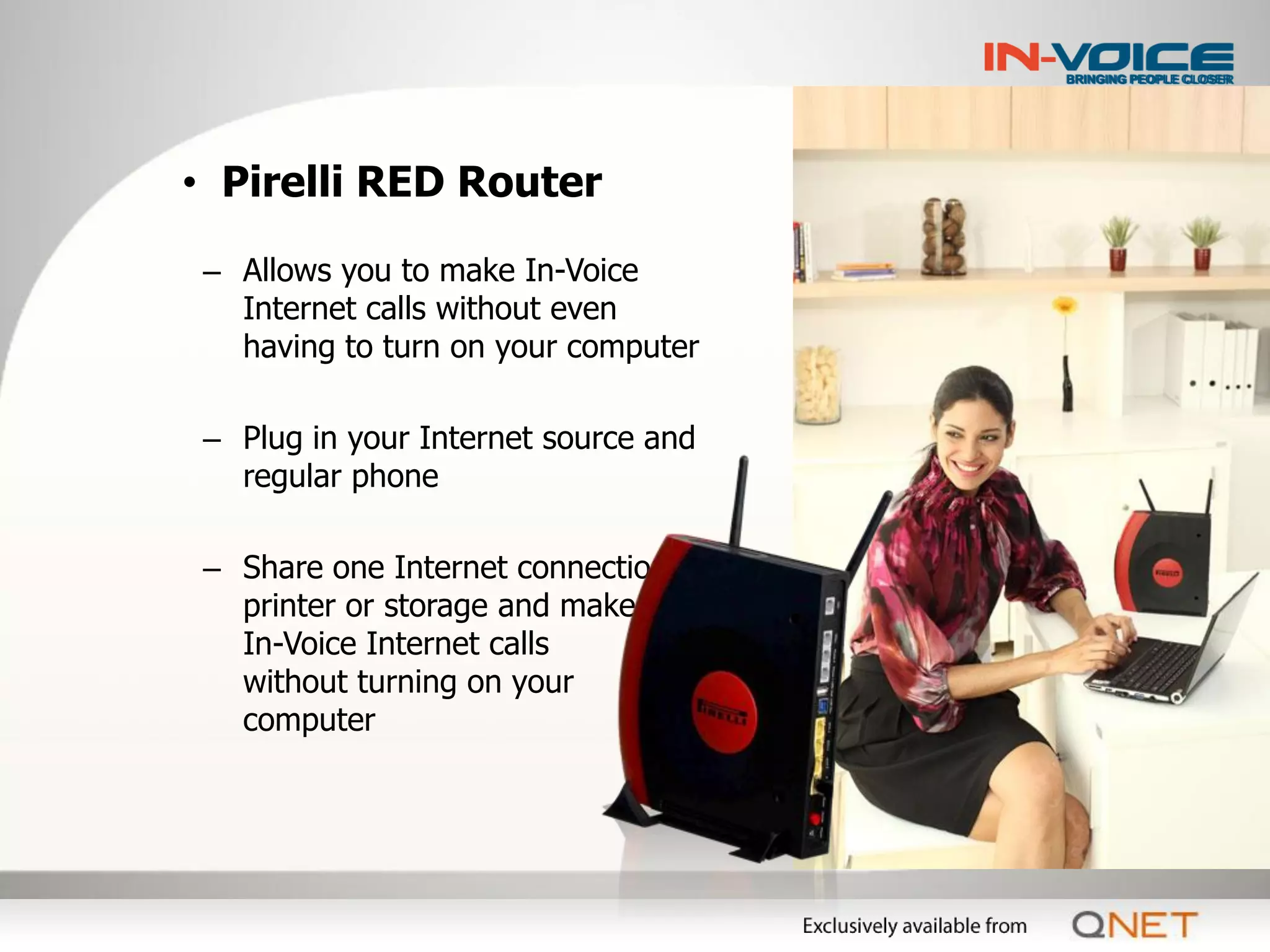 • Pirelli RED Router

 – Allows you to make In-Voice
   Internet calls without even
   having to turn on your computer

 – Plug in your Internet source and
   regular phone

 – Share one Internet connection,
   printer or storage and make
   In-Voice Internet calls
   without turning on your
   computer
 