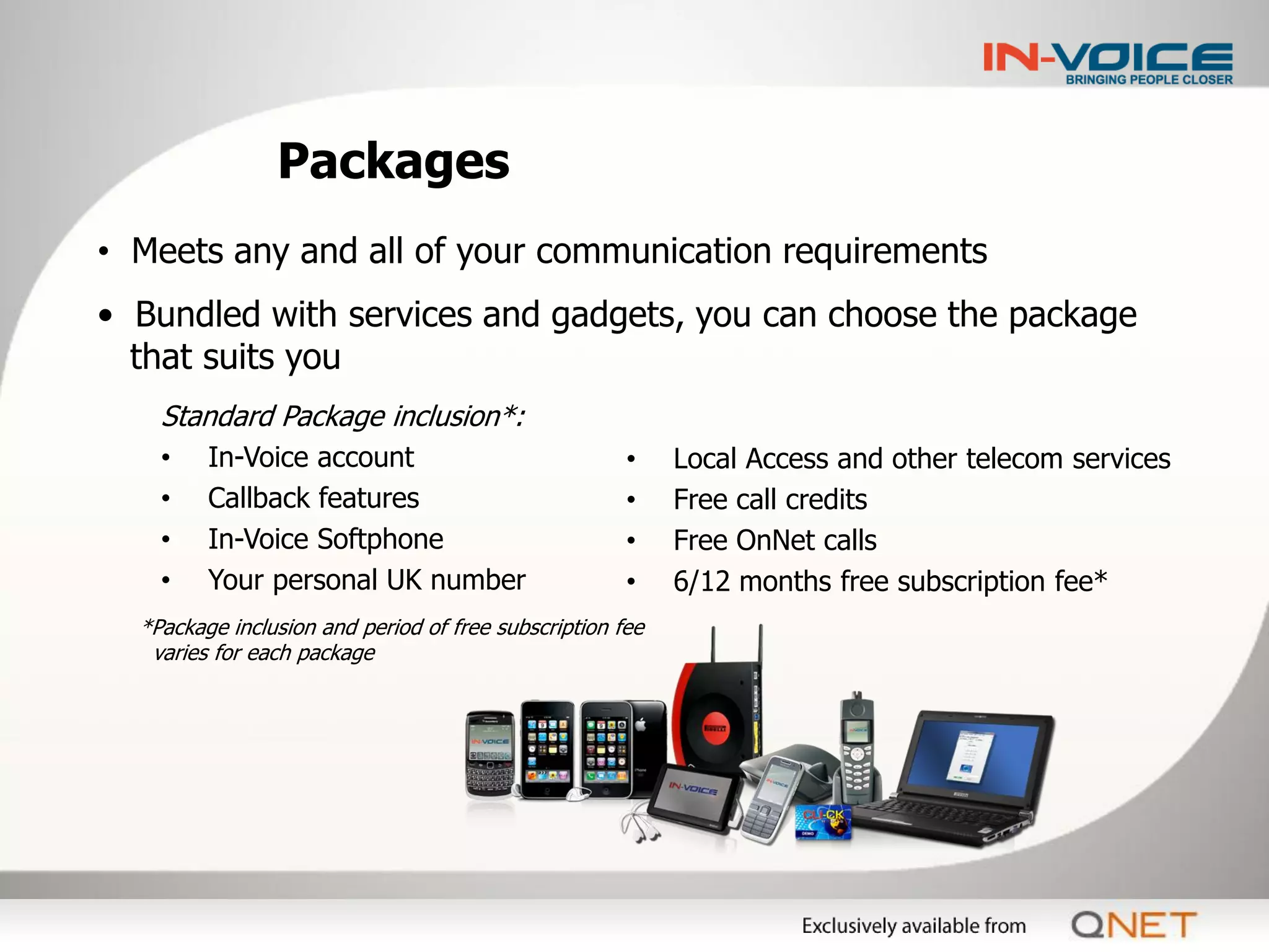 Packages
• Meets any and all of your communication requirements
• Bundled with services and gadgets, you can choose the package
  that suits you
    Standard Package inclusion*:
    •    In-Voice account                             •    Local Access and other telecom services
    •    Callback features                            •    Free call credits
    •    In-Voice Softphone                           •    Free OnNet calls
    •    Your personal UK number                      •    6/12 months free subscription fee*
  *Package inclusion and period of free subscription fee
   varies for each package
 