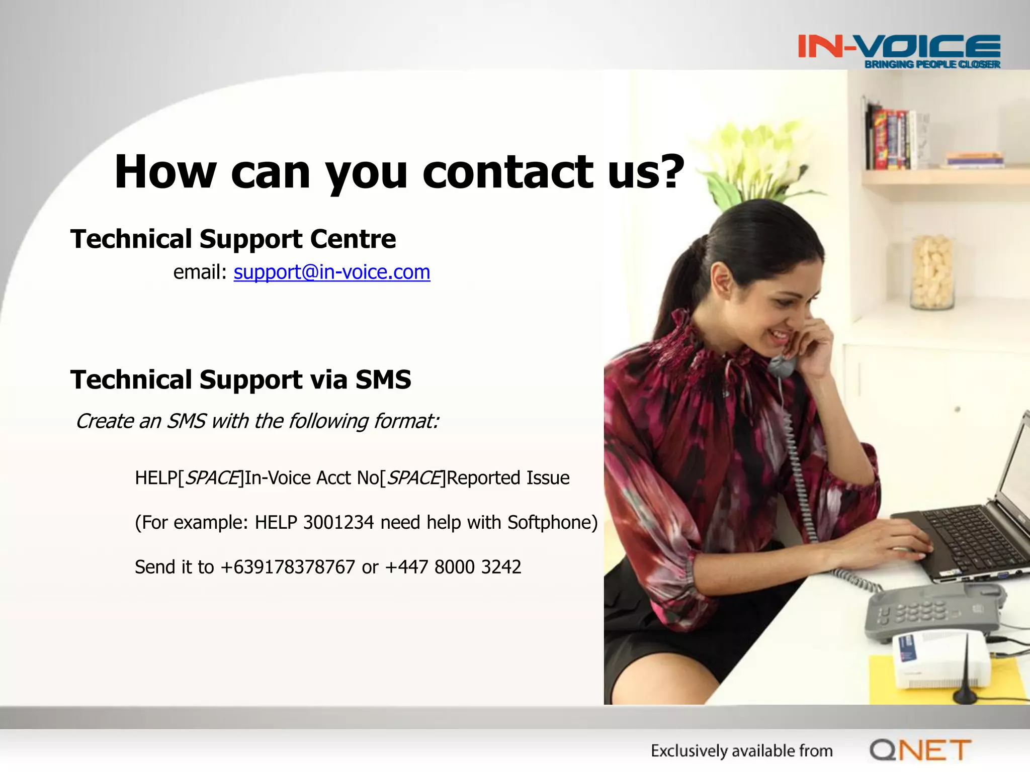 How can you contact us?
Technical Support Centre
          email: support@in-voice.com




Technical Support via SMS
Create an SMS with the following format:

      HELP[SPACE]In-Voice Acct No[SPACE]Reported Issue

      (For example: HELP 3001234 need help with Softphone)

      Send it to +639178378767 or +447 8000 3242
 
