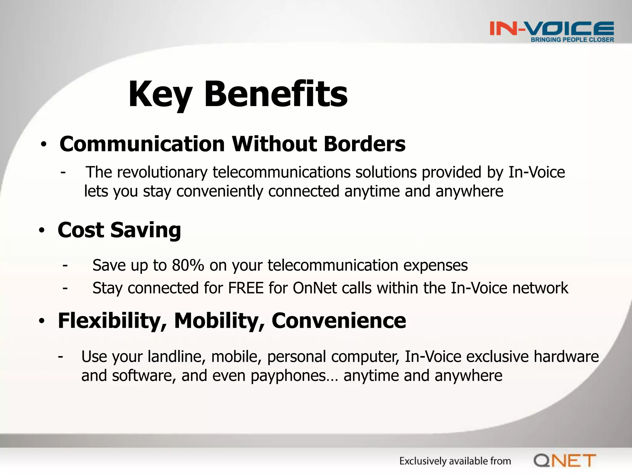 Key Benefits
• Communication Without Borders
  -   The revolutionary telecommunications solutions provided by In-Voice
      lets you stay conveniently connected anytime and anywhere

• Cost Saving
  -    Save up to 80% on your telecommunication expenses
  -    Stay connected for FREE for OnNet calls within the In-Voice network

• Flexibility, Mobility, Convenience
 -    Use your landline, mobile, personal computer, In-Voice exclusive hardware
      and software, and even payphones… anytime and anywhere
 