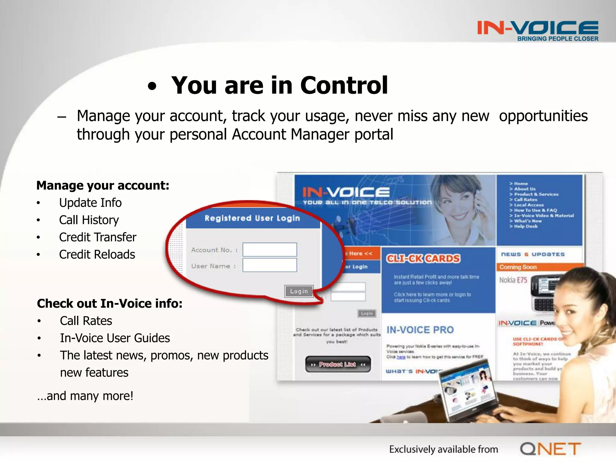 • You are in Control
   – Manage your account, track your usage, never miss any new opportunities
     through your personal Account Manager portal


Manage your account:
•  Update Info
•  Call History
•  Credit Transfer
•  Credit Reloads



Check out In-Voice info:
•  Call Rates
•  In-Voice User Guides
•  The latest news, promos, new products
   new features
…and many more!
 