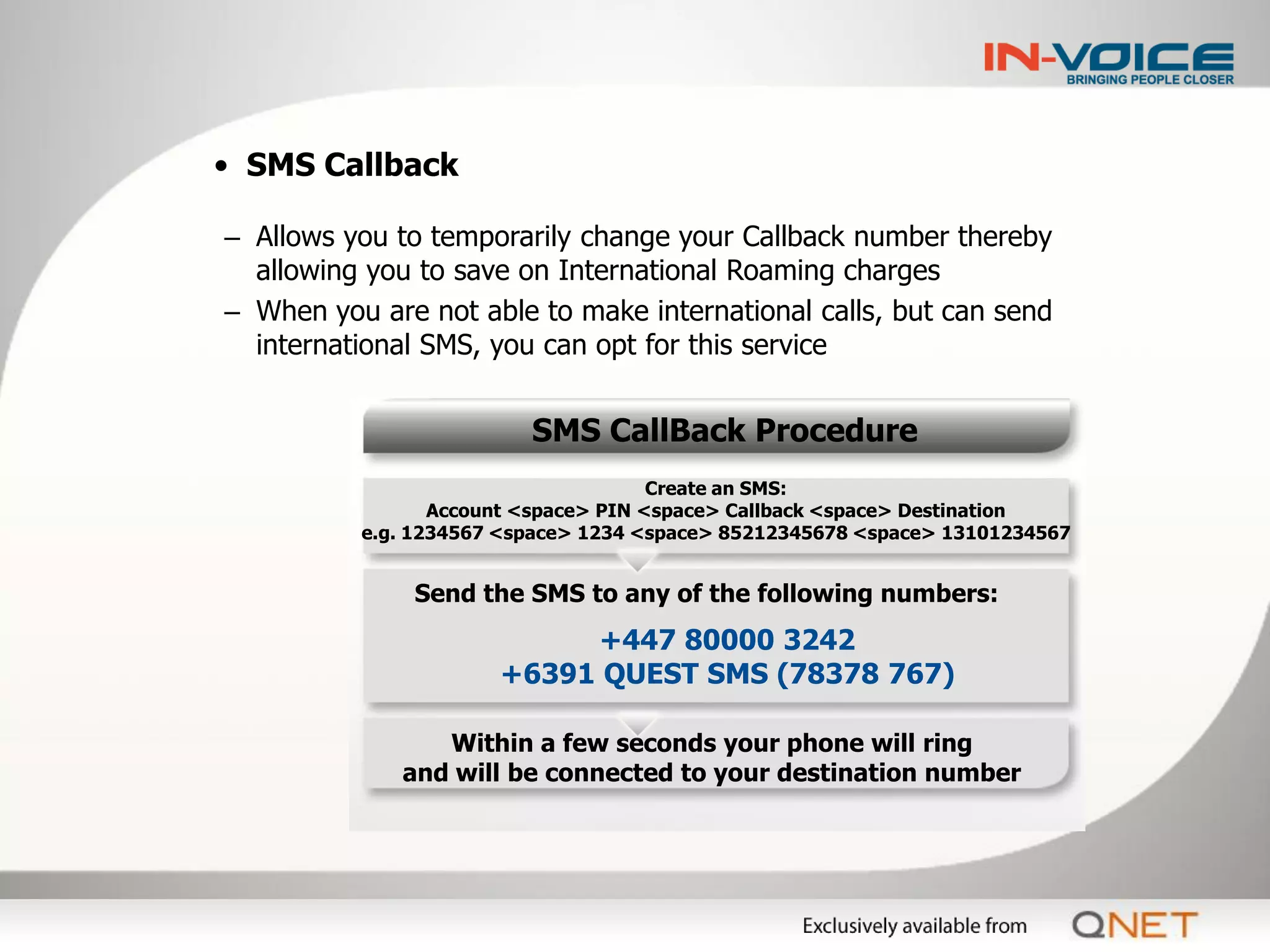 • SMS Callback

– Allows you to temporarily change your Callback number thereby
  allowing you to save on International Roaming charges
– When you are not able to make international calls, but can send
  international SMS, you can opt for this service


                         SMS CallBack Procedure
                                      Create an SMS:
                 Account <space> PIN <space> Callback <space> Destination
          e.g. 1234567 <space> 1234 <space> 85212345678 <space> 13101234567


              Send the SMS to any of the following numbers:
                           +447 80000 3242
                      +6391 QUEST SMS (78378 767)

                Within a few seconds your phone will ring
             and will be connected to your destination number
 
