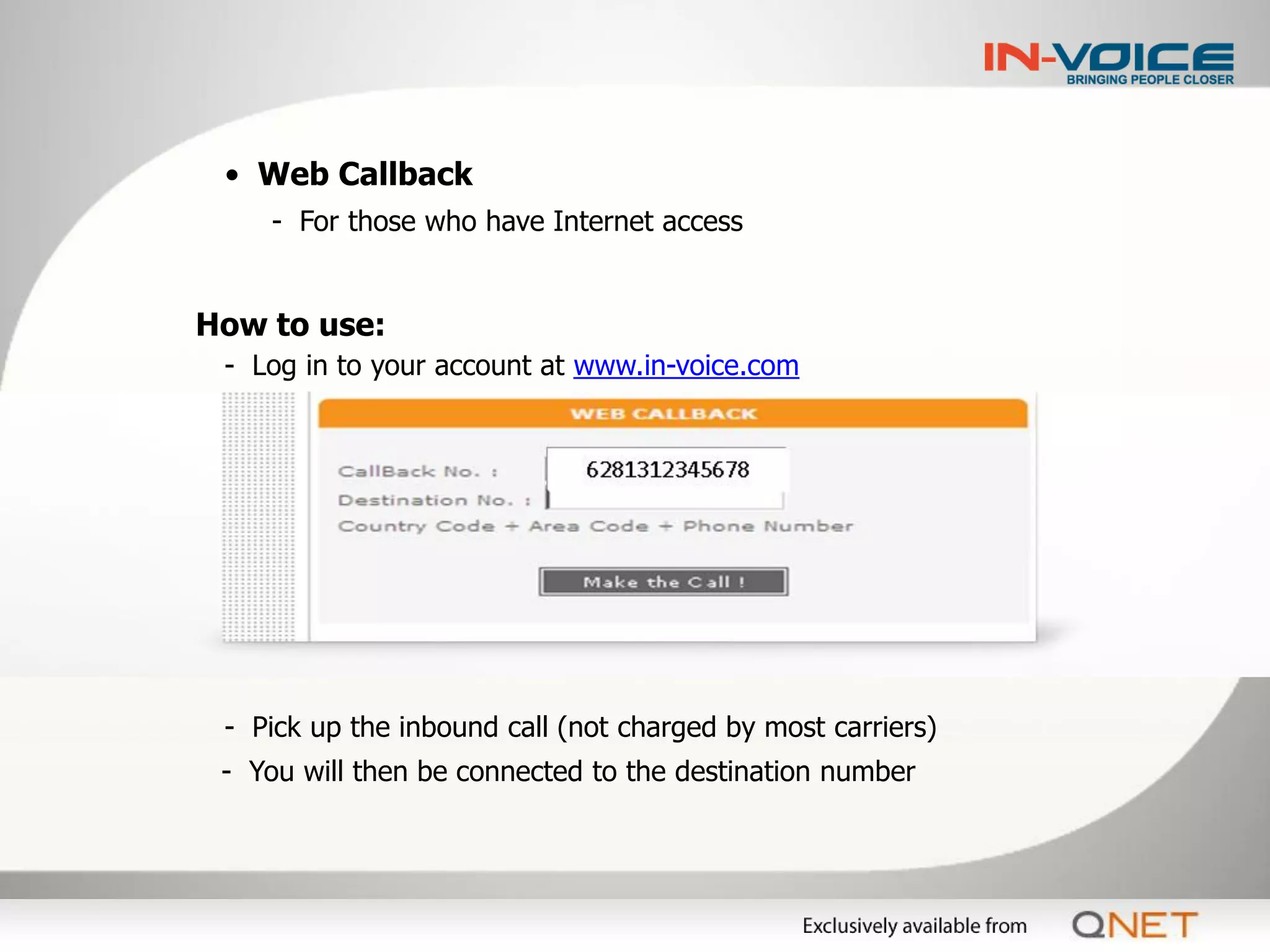 • Web Callback
    - For those who have Internet access


How to use:
 - Log in to your account at www.in-voice.com




 - Pick up the inbound call (not charged by most carriers)
 - You will then be connected to the destination number
 