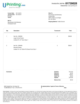 Invoice for Job No. 01739028
www.uprinting.comOrdered from:
Invoice Date: 05-13-2015
Job Due Date: 05-18-2015
P.O. No.:
Terms:
Bill To:
Mountaintop Faith Ministries
Christopher Scott
Ship To:
Mountaintop Faith Ministries
Andrea Solid
2845 Lindell rd, Las Vegas
NV, US, 89146
Shipping Method: FedEx Ground
Qty Description Turnaround TotalQty Description Turnaround Total
1 Item No.: 2564958
Large Format Posters
Untitled 45" x 57" Semi Gloss 1
3 $56.88
2 Item No.: 2564959
Mounted Posters
Untitled 18" x 24" White PVC Board Front Only 2
3 $58.65
Comments Subtotal
Discount
Shipping
Sales Tax
Applied
$115.53
$0.00
$18.41
$0.00
$133.94
Balance Due $0.00
8000 Haskell Ave. Van Nuys CA
Tel 888-888-4211 Fax 1-310-575-4141
By signing below, I agree to Terms of Service.
X Date
Terms of Service- UPrinting and its Online Printing Network are divisions of Digital Room, Inc. and all terms and conditions herein pertain to both UPrinting and Digital Room. All Prices stated herein are based on
current costs and are subject to change. Sales Tax for California Customers is 9%. By making this order, Customer agrees to pay for all work performed and that the obligation to pay is unconditional, even if
Customer is purchasing on behalf of a third party. Customer also agrees that it will not hold Digital Room, Inc. liable for any failure based on machinery malfunction, act of god or any event outside of the immediate
control of Digital Room, Inc.. The customer also agrees that in regards to mailing orders, Digital Room, Inc. shall only be liable to rectify errors to the extent of re-mailing a correction or corrected job as soon as
possible and that Digital Room, Inc.ï¿½s responsibility is limited to preparing your mailing and completing delivery to the U.S. Postal Service, that print runs may vary by 10%, either plus or minus, from the ordered
amount and allowable damages shall be limited to the value of the printing work performed. The customer agrees that in no case is Digital Room, Inc. liable for loss of business; incidental or consequential
damages; or costs in excess of billing for services related to the specific job. We maintain high print industry standards but cannot guarantee offset variations including color, bleeds and registration. Also,
turnaround times are estimates, not guarantees and Digital Room, Inc. makes no representations as to the exact accuracy of any estimated turnaround time. Additional Service Fees, List Purchase and USPS
Postal Costs are non refundable. By making this order, Customer agrees, that in addition to these Terms of Service, Customer is to be bound by all Terms and Conditions contained on our website at
www.uprinting.com.
 