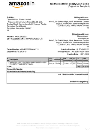 Tax Invoice/Bill of Supply/Cash Memo
(Original for Recipient)
*ASSPL-Amazon Seller Services Pvt. Ltd., ARIPL-Amazon Retail India Pvt. Ltd. (only where Amazon Retail India Pvt. Ltd. fulfillment center is co-located)
Customers desirous of availing input GST credit are requested to create a Business account and purchase on Amazon.in/business from Business eligible offers
Please note that this invoice is not a demand for payment
Page of
1 1
For Cloudtail India Private Limited:
Authorized Signatory
Order Number: 406-4606329-0486715 BLR5-6450122
Invoice Number :
Order Date: 19.01.2019 KA-BLR5-1004-1819
Invoice Details :
19.01.2019
Invoice Date :
Sl.
No
Description
Unit
Price
Discount Qty
Net
Amount
Tax
Rate
Tax
Type
Tax
Amount
Total
Amount
1 MamyPoko Pants Extra Absorb Diaper, Medium (Pack of
76) | B07KFP92L2 ( B07KFP92L2 )
₹649.11 -₹69.64 1 ₹579.47 12% IGST ₹69.53 ₹649.00
TOTAL: ₹69.53 ₹649.00
Amount in Words:
Six Hundred And Forty-nine only
Sold By :
Cloudtail India Private Limited
Anjaneya Infrastructure Project No.38 & 39,
*
Soukya Road, Kacherakanahalli, Hoskote Taluka,
Bangalore Rural District
Bangalore, Karnataka, 560067
IN
AAQCS4259Q
PAN No:
29AAQCS4259Q1Z6
GST Registration No:
Billing Address :
Mareeswaran
4/40-B, Sri Sakthi Nagar, Near Akkammal Garden
Layout,, Vilankurchi, Saravanampatti PO
COIMBATORE, TAMIL NADU, 641035
IN
Shipping Address :
Mareeswaran
Mareeswaran
4/40-B, Sri Sakthi Nagar, Near Akkammal Garden
Layout,, Vilankurchi, Saravanampatti PO
COIMBATORE, TAMIL NADU, 641035
IN
 