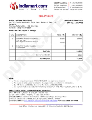 BILL INVOICE
Kartin Control & Switchgear                                                          INV Date: 13-Jan-2012
No. 701, Sunita Apartment, Gujjar Lane, Santacruz West, 202-                               INV No.: 12017753
Vanvaria
Mumbai, Maharashtra - 400 052, India
Contact: +(91)-9821040504
Kind Attn.: Mr. Shyam G. Talreja

 S.No.      DESCRIPTION                                                   PRICE (    )            AMOUNT (   )

   1        IndiaMART Web Services (MDC)                                       25,000                   20,000
            - for one year
            Less: Special Promotion Discount
                                                                                -5,000

   2        IndiaMART Web Services (BL)                                              0                       0
            - 500 credits

                                                     Sub Total                                          20,000


                                          Service Tax @10.3%                                             2,060

                                                Total Payable                                           22,060




NOTE:
   q    This is a computer generated DUPLICATE INVOICE and requires no signature.
   q    This invoice is valid, subject to realization of due payments, as mentioned in details above.
   q    Our PAN No. is: AAACI5853L. Our Service Tax No. is: AAACI5853LST002.
   q    Any payment made is covered under 'Advertising Contract' u/s 194C. TDS, if applicable, shall be @ 2%.

SEND PAYMENT TO ANY OF THE FOLLOWING ADDRESSES:
Head Office: B - 1, Sector - 8, Noida, UP - 201 301, India
P: +(91).(120).6777777 / 3911000, F: +(91).(120).3911010
Dehradun Office: 2nd Floor, Oberai Motors, A-14 Transport Nagar, Saharanpur Road
Dehradun, Uttarakhand - 248 002 , India, P: +(91).(135).2644036 / 2644225
For Branch Offices: www.indiamart.com/corporate/branch-offices.html ,Toll Free : 1800-200-4444



               Regd. Office: 408, Ashirwad Enclave,104 - IP Extension, New Delhi - 110092, India
 