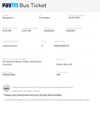 FROM TO DATE OF JOURNEY
Bengaluru Proddatur 20-07-2017
REPORTING TIME DEPARTURE TIME STATUS PAYTM TICKET ID
9:30 PM 9:45 PM BOOKED ORZ3RT
PASSENGER NAME SEAT TICKET PNR
Lakshmi Devi 4 ABRS5999772
BOARDING POINT ADDRESS BUS TYPE
Sri Krishna Bavan Hotel, Silk Board
Junction, Hitech Non AC
Indu Travels TOTAL FARE
8466800800 400
At Paytm we value your trust. Your money is yours unless you get what you paid for.
Happy to help, 24x7 | paytm.com/care
** Always carry ticket printout and your ID proof while travelling
** In case of Bus cancellation, do not cancel the ticket yourself. Write to us at paytm.com/care and we will issue a refund.
 