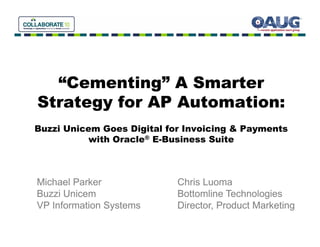 “Cementing” A Smarter
  “C      ti ” S     t
Strategy for AP Automation:
      gy
Buzzi Unicem Goes Digital for Invoicing & Payments
           with Oracle® E Business Suite
                        E-Business



Michael Parker              Chris Luoma
Buzzi Unicem                Bottomline Technologies
VP Information Systems      Director, Product Marketing
 