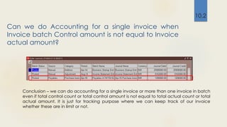 Can we do Accounting for a single invoice when
Invoice batch Control amount is not equal to Invoice
actual amount?
10.2
Conclusion – we can do accounting for a single invoice or more than one invoice in batch
even if total control count or total control amount is not equal to total actual count or total
actual amount. It is just for tracking purpose where we can keep track of our invoice
whether these are in limit or not.
 