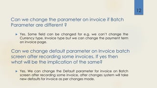 Can we change default parameter on Invoice batch
screen after recording some invoices, If yes then
what will be the implication of the same?
 Yes. Some field can be changed for e.g. we can’t change the
Currency type, Invoice type but we can change the payment term
on invoice page.
12
Can we change the parameter on invoice if Batch
Parameter are different ?
 Yes. We can change the Default parameter for invoice on Batch
screen after recording some invoice, after changes system will take
new defaults for invoice as per changes made.
 