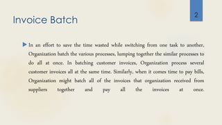 Invoice Batch
 In an effort to save the time wasted while switching from one task to another,
Organization batch the various processes, lumping together the similar processes to
do all at once. In batching customer invoices, Organization process several
customer invoices all at the same time. Similarly, when it comes time to pay bills,
Organization might batch all of the invoices that organization received from
suppliers together and pay all the invoices at once.
2
 