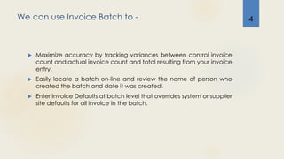We can use Invoice Batch to -
 Maximize accuracy by tracking variances between control invoice
count and actual invoice count and total resulting from your invoice
entry.
 Easily locate a batch on-line and review the name of person who
created the batch and date it was created.
 Enter Invoice Defaults at batch level that overrides system or supplier
site defaults for all invoice in the batch.
4
 