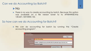 Can we do Accounting by Batch?
 No
 There is no way to create accounting by batch. Because this option
was available on a file version lower to to APXINWKB.fmb
120.601.12010000.132.
9
So how can we do Accounting for Batch?
 We can do accounting for batch by running the “Create
accounting program”.
 